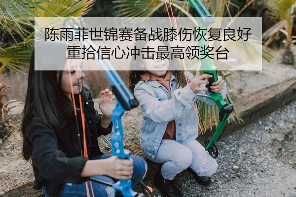 陈雨菲世锦赛备战膝伤恢复良好 重拾信心冲击最高领奖台