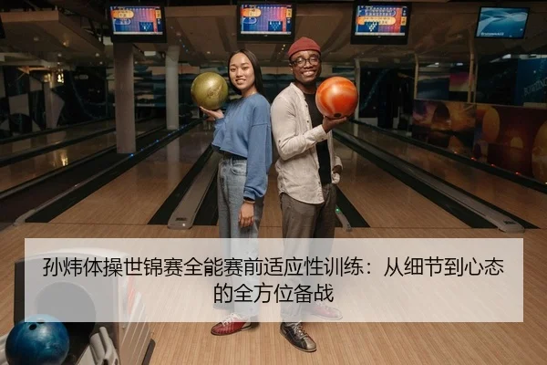 孙炜体操世锦赛全能赛前适应性训练：从细节到心态的全方位备战